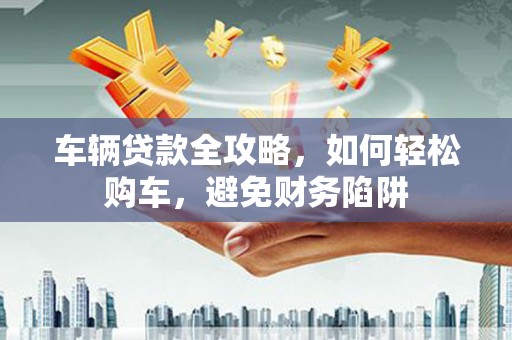 沂南车辆贷款全攻略，如何轻松购车，避免财务陷阱