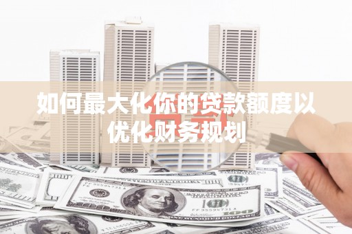 沂南如何最大化你的贷款额度以优化财务规划